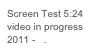 Screen Test 5:24
video in progress 2011 -   .