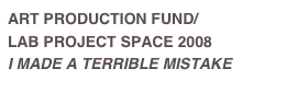 ART PRODUCTION FUND/
LAB PROJECT SPACE 2008
I MADE A TERRIBLE MISTAKE
Read Press Release